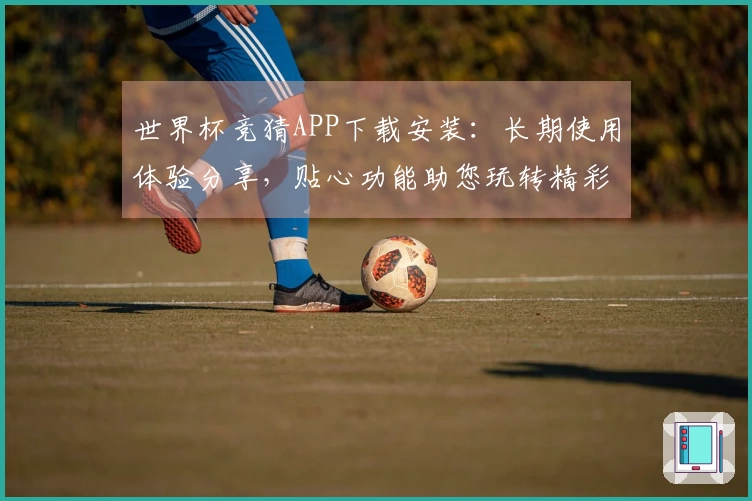 世界杯竞猜APP下载安装：长期使用体验分享，贴心功能助您玩转精彩赛事