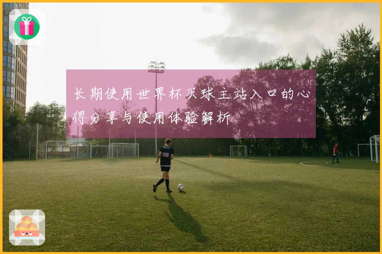 长期使用世界杯买球主站入口的心得分享与使用体验解析