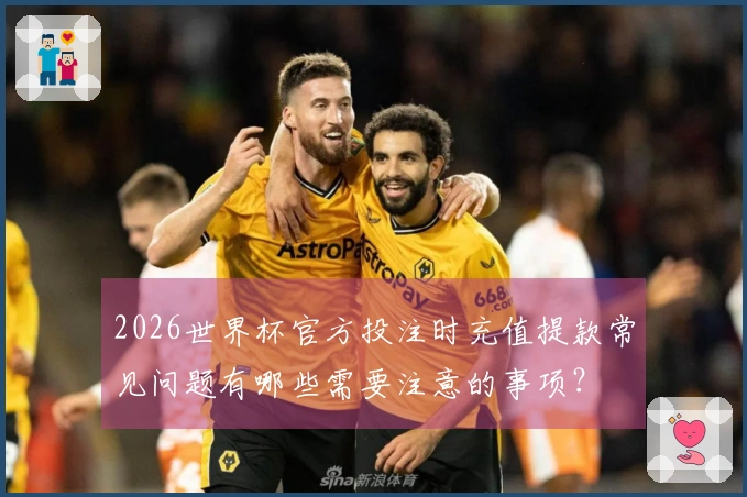 2026世界杯官方投注时充值提款常见问题有哪些需要注意的事项？
