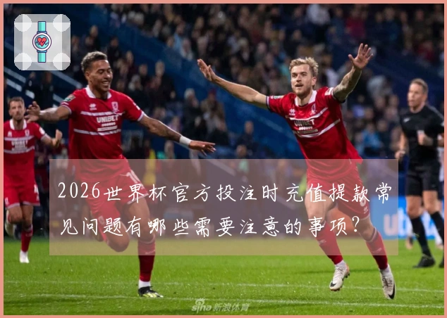 2026世界杯官方投注时充值提款常见问题有哪些需要注意的事项?