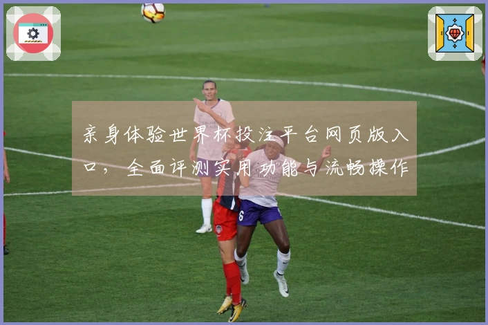 亲身体验世界杯投注平台网页版入口，全面评测实用功能与流畅操作